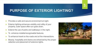 PURPOSE OF EXTERIOR LIGHTING?
 Provides a safe and secure environment at night.
 Exterior lighting enhances visibility and utility of your
property, outer space after sun goes down.
 Extend the use of parks and walkways in the night.
 To enhance notable/recognisable features.
 To enhance travel on the roads and at the intersections.
 Beauty, hospitality and drama are enhanced by the proper
selection and placement of exteriors lights.
3.
 