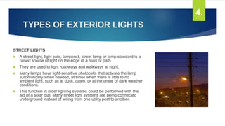 TYPES OF EXTERIOR LIGHTS
STREET LIGHTS
 A street light, light pole, lamppost, street lamp or lamp standard is a
raised source of light on the edge of a road or path.
 They are used to light roadways and walkways at night.
 Many lamps have light-sensitive photocells that activate the lamp
automatically when needed, at times when there is little to no
ambient light, such as at dusk, dawn, or at the onset of dark weather
conditions.
 This function in older lighting systems could be performed with the
aid of a solar dial. Many street light systems are being connected
underground instead of wiring from one utility post to another.
4.
 