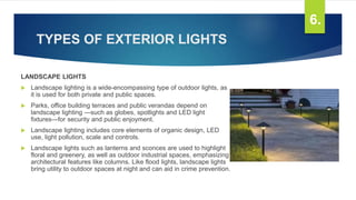 TYPES OF EXTERIOR LIGHTS
LANDSCAPE LIGHTS
 Landscape lighting is a wide-encompassing type of outdoor lights, as
it is used for both private and public spaces.
 Parks, office building terraces and public verandas depend on
landscape lighting —such as globes, spotlights and LED light
fixtures—for security and public enjoyment.
 Landscape lighting includes core elements of organic design, LED
use, light pollution, scale and controls.
 Landscape lights such as lanterns and sconces are used to highlight
floral and greenery, as well as outdoor industrial spaces, emphasizing
architectural features like columns. Like flood lights, landscape lights
bring utility to outdoor spaces at night and can aid in crime prevention.
6.
 