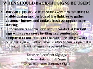 WHEN SHOULD BACK-LIT SIGNS BE USED?
• Back-lit signs should be used for every sign that must be
visible during any periods of low light, or to gather
customer interest and make a business appear more
inviting.
• For customers and visitors: light is comfort. A back-lit
sign will appear more inviting and comfortable
compared to one that is not backlit. The soft glow of a
business’ sign will attract more visitors versus a sign that is
not back-lit. Back-lit signs can be used for:
Exterior Storefront Signage
Exterior/Interior Site Signs
Exterior/Interior Entrance Signs
 