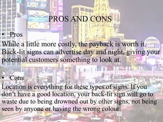 PROS AND CONS
• Pros
While a little more costly, the payback is worth it.
Back-lit signs can advertise day and night, giving your
potential customers something to look at.
• Cons
Location is everything for these types of signs. If you
don’t have a good location, your back-lit sign will go to
waste due to being drowned out by other signs, not being
seen by anyone or having the wrong colour
 