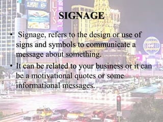 SIGNAGE
• Signage, refers to the design or use of
signs and symbols to communicate a
message about something.
• It can be related to your business or it can
be a motivational quotes or some
informational messages.
 