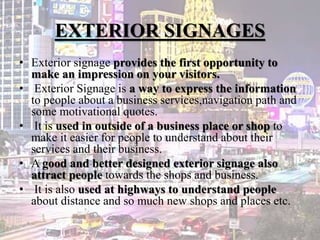 EXTERIOR SIGNAGES
• Exterior signage provides the first opportunity to
make an impression on your visitors.
• Exterior Signage is a way to express the information
to people about a business services,navigation path and
some motivational quotes.
• It is used in outside of a business place or shop to
make it easier for people to understand about their
services and their business.
• A good and better designed exterior signage also
attract people towards the shops and business.
• It is also used at highways to understand people
about distance and so much new shops and places etc.
 