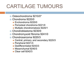 CARTILAGE TUMOURS
 Osteochondroma 9210/0*
 Chondroma 9220/0
 Enchondroma 9220/0
 Periosteal chondroma 9221/0
 Multiple chondromatosis 9220/1
 Chondroblastoma 9230/0
 Chondromyxoid fibroma 9241/0
 Chondrosarcoma 9220/3
 Central, primary, and secondary 9220/3
 Peripheral 9221/3
 Dedifferentiated 9243/3
 Mesenchymal 9240/3
 Clear cell 9242/3
 
