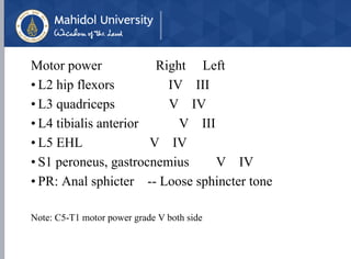 Motor power Right Left
• L2 hip flexors IV III
• L3 quadriceps V IV
• L4 tibialis anterior V III
• L5 EHL V IV
• S1 peroneus, gastrocnemius V IV
• PR: Anal sphicter -- Loose sphincter tone
Note: C5-T1 motor power grade V both side
 