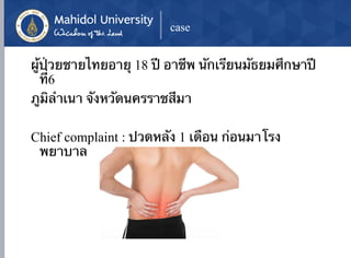 case
ผู้ป่วยชายไทยอายุ 18 ปี อาชีพ นักเรียนมัธยมศึกษาปี
ที่6
ภูมิลำเนา จังหวัดนครราชสีมา
Chief complaint : ปวดหลัง 1 เดือน ก่อนมาโรง
พยาบาล
 