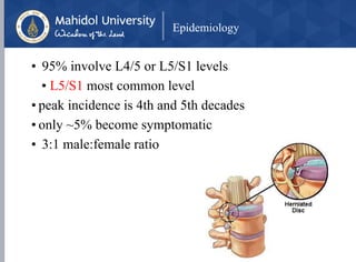 Epidemiology
• 95% involve L4/5 or L5/S1 levels
• L5/S1 most common level
• peak incidence is 4th and 5th decades
• only ~5% become symptomatic
• 3:1 male:female ratio
 
