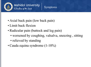 Symptoms
• Axial back pain (low back pain)
• Limit back flexion
• Radicular pain (buttock and leg pain)
• worsened by coughing, valsalva, sneezing , sitting
• relieved by standing
• Cauda equina syndrome (1-10%)
 