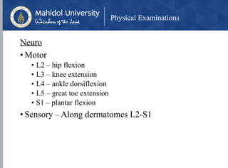 Physical Examinations
Neuro
• Motor
• L2 – hip flexion
• L3 – knee extension
• L4 – ankle dorsiflexion
• L5 – great toe extension
• S1 – plantar flexion
• Sensory – Along dermatomes L2-S1
 