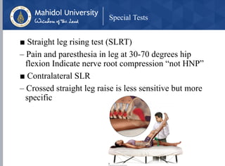 Special Tests
■ Straight leg rising test (SLRT)
– Pain and paresthesia in leg at 30-70 degrees hip
flexion Indicate nerve root compression “not HNP”
■ Contralateral SLR
– Crossed straight leg raise is less sensitive but more
specific
 