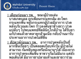 Present Illness
1 เดือนก่อนมา รพ. ขณะผู้ป่วยเล่น
บาสเกตบอล ถูกเพื่อนกระแทกล้ม สะโพก
กระแทกพื้น หลังกระแทกผู้ป่วยมีอาการ ปวด
หลังบริเวณสะโพก ร้าวลงต้นขาข้างขวา ปวด
แปล๊บๆ ไปพบแพทย์ที่คลินิกใกล้บ้าน ได้รับยา
แก้ปวดแล้วยาคลายกล้ามเนื้อ กลับบ้านมารับ
ประทานอาการปวดไม่ดีขึ้น
1 สัปดาห์ก่อนมา รพ. อาการปวดหลังเป็นถี่
มากขึ้นเรื่อยๆ เป็นตลอดเกือบทั้งวัน ผู้ป่วยไม่
สามารถ ก้มหยิบของหรือนั่งนานๆได้ เนื่องจาก
อาการปวดจะเพิ่มขึ้น ขาขวาเริ่มไม่มีแรง แต่ยัง
พอเดินได้ มีอากาชาปลายเท้าและขาขวาร่วม
 