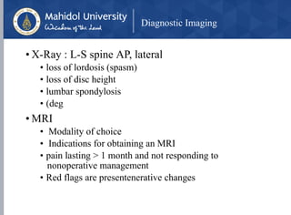 Diagnostic Imaging
• X-Ray : L-S spine AP, lateral
• loss of lordosis (spasm)
• loss of disc height
• lumbar spondylosis
• (deg
• MRI
• Modality of choice
• Indications for obtaining an MRI
• pain lasting > 1 month and not responding to
nonoperative management
• Red flags are presentenerative changes
 