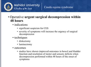 Cauda equina syndrome
• Operative urgent surgical decompression within
48 hours
• indications
• significant suspicion for CES
• severity of symptoms will increase the urgency of surgical
decompression
• techniques
• diskectomy
• laminectomy
• outcomes
• studies have shown improved outcomes in bowel and bladder
function and resolution of motor and sensory deficits when
decompression performed within 48 hours of the onset of
symptoms
 