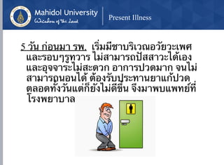 ด้วยเป็นช่วงๆ
Present Illness
5 วัน ก่อนมา รพ. เริ่มมีชาบริเวณอวัยวะเพศ
และรอบๆรูทวาร ไม่สามารถปัสสาวะได้เอง
และอุจจาระไม่สะดวก อาการปวดมาก จนไม่
สามารถนอนได้ ต้องรับประทานยาแก้ปวด
ตลอดทั้งวันแต่ก็ยังไม่ดีขึ้น จึงมาพบแพทย์ที่
โรงพยาบาล
 