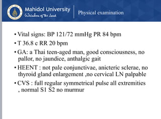 Physical examination
• Vital signs: BP 121/72 mmHg PR 84 bpm
• T 36.8 c RR 20 bpm
• GA: a Thai teen-aged man, good consciousness, no
pallor, no jaundice, anthalgic gait
• HEENT : not pale conjunctivae, anicteric sclerae, no
thyroid gland enlargement ,no cervical LN palpable
• CVS : full regular symmetrical pulse all extremities
, normal S1 S2 no murmur
 