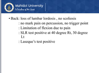 • Back: loss of lumbar lordosis , no scoliosis
: no mark pain on percussion, no trigger point
: Limitation of flexion due to pain
: SLR test positive at 40 degree Rt, 30 degree
Lt
: Laseque’s test positive
 