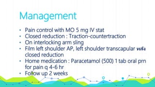 Management
• Pain control with MO 5 mg IV stat
• Closed reduction : Traction-countertraction
• On interlocking arm sling
• Film left shoulder AP, left shoulder transcapular หลัง
closed reduction
• Home medication : Paracetamol (500) 1 tab oral prn
for pain q 4-6 hr
• Follow up 2 weeks
 