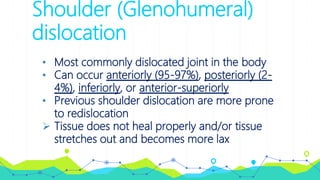 Shoulder (Glenohumeral)
dislocation
• Most commonly dislocated joint in the body
• Can occur anteriorly (95-97%), posteriorly (2-
4%), inferiorly, or anterior-superiorly
• Previous shoulder dislocation are more prone
to redislocation
 Tissue does not heal properly and/or tissue
stretches out and becomes more lax
 