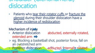 Shoulder (Glenohumeral)
dislocation
• Patients who tear their rotator cuffs or fracture the
glenoid during their shoulder dislocation have a
higher incidence of redislocation
Mechanism of injury
• Anterior dislocation abducted, externally rotated,
extended arm
 eg. Blocking a basketball shot, posterior force, fall on
an outstretched arm
• Posterior dislocation adducted, internally rotated
arm
 