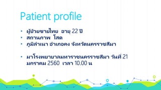 Patient profile
• ผู้ป่ วยชายไทย อายุ 22 ปี
• สถานภาพ โสด
• ภูมิลาเนา อาเภอคง จังหวัดนครราชสีมา
• มาโรงพยาบาลมหาราชนครราชสีมา วันที่ 21
มกราคม 2560 เวลา 10.00 น
 
