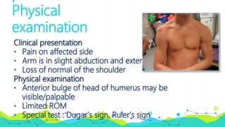 Physical
examination
Clinical presentation
• Pain on affected side
• Arm is in slight abduction and external rotation
• Loss of normal of the shoulder
Physical examination
• Anterior bulge of head of humerus may be
visible/palpable
• Limited ROM
• Special test : Dugar’s sign, Ruler’s sign
 