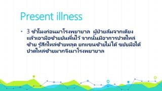 Present illness
• 3 ชั่วโมงก่อนมาโรงพยาบาล ผู้ป่ วยล้มจากเตียง
แล้วเอามือซ้ายยันพื้นไว้ จากนั้นมีอาการปวดไหล่
ซ้าย รู ้สึกไหล่ซ้ายหลุด ยกแขนซ้ายไม่ได้ ขยับมือได้
ปวดไหล่ซ้ายมากจึงมาโรงพยาบาล
 