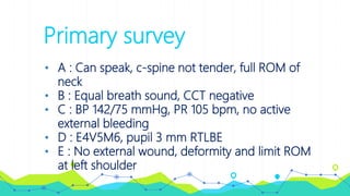 Primary survey
• A : Can speak, c-spine not tender, full ROM of
neck
• B : Equal breath sound, CCT negative
• C : BP 142/75 mmHg, PR 105 bpm, no active
external bleeding
• D : E4V5M6, pupil 3 mm RTLBE
• E : No external wound, deformity and limit ROM
at left shoulder
 