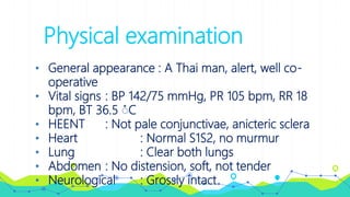 Physical examination
• General appearance : A Thai man, alert, well co-
operative
• Vital signs : BP 142/75 mmHg, PR 105 bpm, RR 18
bpm, BT 36.5 ํC
• HEENT : Not pale conjunctivae, anicteric sclera
• Heart : Normal S1S2, no murmur
• Lung : Clear both lungs
• Abdomen : No distension, soft, not tender
• Neurological : Grossly intact
 