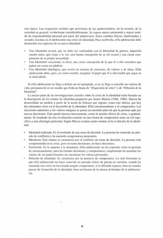 esta época. Las exigencias sociales que provienen de los padres/madres, de la escuela, de la
sociedad en general, evolucionan considerablemente. Se espera mayor autonomía y mayor senti-
do de responsabilidad personal por parte del adolescente. Estos cambios físicos, intelectuales y
sociales suscitan en el adolescente una crisis de identidad. Para resolverla, el/la adolescente debe
desarrollar tres aspectos de su nueva identidad:
• Una Identidad sexual, que no debe ser confundida con la Identidad de género, adquirida
mucho antes, que exige a la vez, una buena concepción de su rol sexual y una cierta com-
prensión de su propia sexualidad.
• Una Identidad vocacional, es decir, una cierta concepción de lo que él o ella considera que
quiere ser como un adulto/a.
• Una Identidad ideológica, que revela un sistema de creencias, de valores y de ideas. El/la
adolescente debe, pues, en cierto sentido, imaginar el papel que él o ella tendrá que jugar en
la edad adulta.
Si el/la adolescente no llega a definir un rol apropiado, si no se llega a concebir un sistema de
vida, permanecerá en un estadio que Erikson llama de "Dispersión de roles" o de "Difusión de la
Identidad".
La mayor parte de las investigaciones actuales sobre la crisis de la identidad están basadas en
la descripción de los estatus de identidad propuesto por James Marcia (1966, 1980). Marcia ha
desarrollado un modelo a partir de la teoría de Erikson que supone, como este último, que hay
dos elementos clave en el desarrollo de la identidad: El/la cuestionamiento y el compromiso. Las
elecciones anteriores y los valores antiguos se ponen en cuestión antes de que la persona opte por
nuevas decisiones. Esto puede hacerse bruscamente, como la noción clásica de crisis, o gradual-
mente. El resultado de esta revaluación consiste en una forma de compromiso entre un rol espe-
cífico y una ideología particular. Según Marcia existen cuatro estatus en la evolución de la identi-
dad:
• Identidad realizada. Es el resultado de una toma de decisión. La persona ha conocido un perí-
odo de conflictos y ha asumido compromisos personales.
• Moratoria. Este estatus se caracteriza por el conflicto sin toma de decisión. La persona está
comprometida en la crisis, pero no toma decisiones, no hace elecciones.
• Forclusión. Es lo opuesto a la moratoria. El/la adolescente no ha conocido crisis ni período
de cuestionamiento, pero ha tomado decisiones y compromisos; simplemente ha asumido los
valores de sus padres/madres sin cuestionar los valores personales.
• Difusión de identidad. Se caracteriza por la ausencia de compromiso. Lo más frecuente es
que el/la adolescente no haya conocido un período crítico de puesta en cuestión; cuando ha
conocido una crisis no ha tomado ningún compromiso, sí la difusión expresa, bien un estadio
precoz de formación de la identidad, bien un fracaso de la misma al término de la adolescen-
cia.
¿i
 