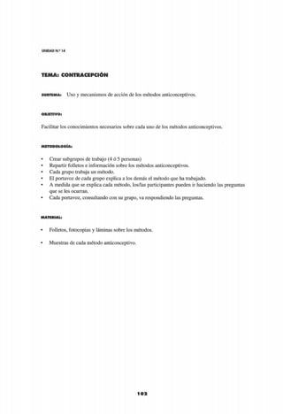 UNIDAD N.s
14
TEMA: CONTRACEPCIÓN
102
S U B T E M A : Uso y mecanismos de acción de los métodos anticonceptivos.
O B J E T I V O :
Facilitar los conocimientos necesarios sobre cada uno de los métodos anticonceptivos.
M E T O D O L O G Í A :
• Crear subgrupos de trabajo (4 ó 5 personas)
• Repartir folletos e información sobre los métodos anticonceptivos.
• Cada grupo trabaja un método.
• El portavoz de cada grupo explica a los demás el método que ha trabajado.
• A medida que se explica cada método, los/las participantes pueden ir haciendo las preguntas
que se les ocurran.
• Cada portavoz, consultando con su grupo, va respondiendo las preguntas.
M A T E R I A L :
• Folletos, fotocopias y láminas sobre los métodos.
• Muestras de cada método anticonceptivo.
 
