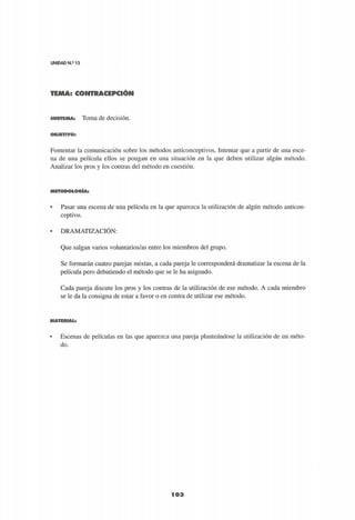UNIDAD N.° 15
TEMA: CONTRACEPCIÓN
103
S U B T E M A : Toma de decisión.
O B J E T I V O :
Fomentar la comunicación sobre los métodos anticonceptivos. Intentar que a partir de una esce­
na de una película ellos se pongan en una situación en la que deben utilizar algún método.
Analizar los pros y los contras del método en cuestión.
M E T O D O L O G Í A :
• Pasar una escena de una película en la que aparezca la utilización de algún método anticon­
ceptivo.
• DRAMATIZACIÓN:
Que salgan varios voluntarios/as entre los miembros del grupo.
Se formarán cuatro parejas mixtas, a cada pareja le corresponderá dramatizar la escena de la
película pero debatiendo el método que se le ha asignado.
Cada pareja discute los pros y los contras de la utilización de ese método. A cada miembro
se le da la consigna de estar a favor o en contra de utilizar ese método.
M A T E R I A L :
• Escenas de películas en las que aparezca una pareja planteándose la utilización de un méto­
do.
 