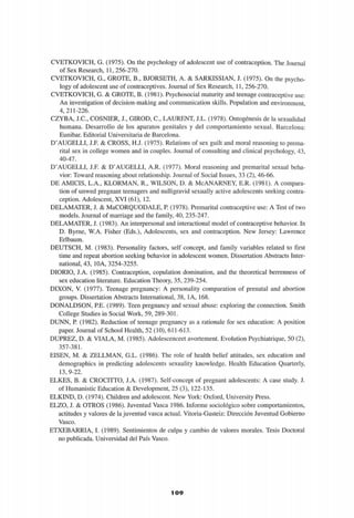 CVETKOVICH, G. (1975). On the psychology of adolescent use of contraception. The Journal
of Sex Research, 11, 256-270.
CVETKOVICH, G., GROTE, B., BJORSETH, A. & SARKISSIAN, J. (1975). On the psycho­
logy of adolescent use of contraceptives. Journal of Sex Research, 11, 256-270.
CVETKOVICH, G. & GROTE, B. (1981). Psychosocial maturity and teenage contraceptive use:
An investigation of decision-making and communication skills. Population and environment,
4,211-226.
CZYBA, J.C., COSNIER, J., GIROD, C, LAURENT, J.L. (1978). Ontogénesis de la sexualidad
humana. Desarrollo de los aparatos genitales y del comportamiento sexual. Barcelona:
Eunibar. Editorial Universitaria de Barcelona.
D'AUGELLI, J.F. & CROSS, H.J. (1975). Relations of sex guilt and moral reasoning to prema­
rital sex in college women and in couples. Journal of Consulting and clinical psychology, 43,
40-47.
D'AUGELLI, J.F. & D'AUGELLI, A.R. (1977). Moral reasoning and premarital sexual beha­
vior: Toward reasoning about relationship. Journal of Social Issues, 33 (2), 46-66.
DE AMICIS, L.A., KLORMAN, R., WILSON, D. & McANARNEY, E.R. (1981). A compara-
tion of unwed pregnant teenagers and nulligravid sexually active adolescents seeking contra­
ception. Adolescent, XVI (61), 12.
DELAMATER, J. & MaCORQUODALE, P. (1978). Premarital contraceptive use: A Test of two
models. Journal of marriage and the family, 40, 235-247.
DELAMATER, J. (1983). An interpersonal and interactional model of contraceptive behavior. In
D. Byrne, W.A. Fisher (Eds.), Adolescents, sex and contraception. New Jersey: Lawrence
Erlbaum.
DEUTSCH, M. (1983). Personality factors, self concept, and family variables related to first
time and repeat abortion seeking behavior in adolescent women. Dissertation Abstracts Inter­
national, 43, 10A, 3254-3255.
DIORIO, LA. (1985). Contraception, copulation domination, and the theoretical berrenness of
sex education literature. Education Theory, 35, 239-254.
DIXON, V. (1977). Teenage pregnancy: A personality comparation of prenatal and abortion
groups. Dissertation Abstracts International, 38, 1A, 168.
DONALDSON, PE. (1989). Teen pregnancy and sexual abuse: exploring the connection. Smith
College Studies in Social Work, 59, 289-301.
DUNN, P. (1982). Reduction of teenage pregnancy as a rationale for sex education: A position
paper. Journal of School Health, 52 (10), 611-613.
DUPREZ, D. & VÍALA, M. (1985). Adolescenceet avortement. Evolution Psychiatrique, 50 (2),
357-381.
EISEN, M. & ZELLMAN, G.L. (1986). The role of health belief attitudes, sex education and
demographics in predicting adolescents sexuality knowledge. Health Education Quarterly,
13,9-22.
ELKES, B. & CROCITTO, LA. (1987). Self-concept of pregnant adolescents: A case study. J.
of Humanistic Education & Development, 25 (3), 122-135.
ELKIND, D. (1974). Children and adolescent. New York: Oxford, University Press.
ELZO, J. & OTROS (1986). Juventud Vasca 1986. Informe sociológico sobre comportamientos,
actitudes y valores de la juventud vasca actual. Vitoria-Gasteiz: Dirección Juventud Gobierno
Vasco.
ETXEBARRIA, I. (1989). Sentimientos de culpa y cambio de valores morales. Tesis Doctoral
no publicada. Universidad del País Vasco.
109
 