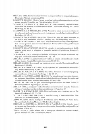 FRIED, E.R. (1982). Psychosexual development in pregnant and never-pregnant adolescents.
Dissertation Abstracts International, 1982.
GALBRAITH, G.G. (1968). Effects of sexual arousal and guilt upon free associative sexual res-
ponses. Journal of Consulting and Clinical Psychology, 32, 622.
GALBRAITH, G.G., HAHN, K. & LIEBERMAN, H. (1968). Personality correlates of free-
associative sex responses to double-entendre words. Journal of Consulting and Clinical
Psychology, 32, 193-197.
GALBRAITH, G.G. & MOSHER, D.L. (1968). Associative sexual responses in relation to
sexual arousal, guilt, and external approval, contingences. Journal of personality and Social
Psychology, 10, 142-147.
GALBRAITH, G.G. & MOSHER, D.L. (1970). Effects of sex guilt and sexual stimulation on
the recall of word associations. Journal of Consulting and Clinical Psychology, 34, 67-71.
GALBRAITH, G.G. & STURKE, R.W. (1974). Effects of stimulus sexuality, order of presenta-
tion and sex guilt on free associative latencies. Journal of Consulting and Clinical
Psychology, 42, 828-832.
GALBRAITH, G.G. & WYNCOOP, R.H. (1976). Latencies of restricted associations to double
entendre sexual words as a function of personality variables. Psychological Reports, 43,
1187- 1197.
GATHRON, M.K. (1982). An analysis of variables affecting the self-concept in unmarried tee-
nage girls. Dissertation Abstracts International, 5 (1), 1-15.
GERRARD, M. (1980). Sex guilt and altitudes toward sex in sexually active and inactive témale
college students. Journal of Personality Assessment, 44, 258-261.
GERRARD, M. (1982). Sex, sex guilt and contraceptive use. Journal of Personality and Social
Psichology, 42, 153-158.
GERRARD, M. & GIBBSON, F.X. (1982). Sexual experience, sex guilt and sexual moral reaso-
ning. Journal of Personality, 50, 345- 359.
GERRARD, M., McCANN, L. & FORTINI, M.E. (1983). Prevention of unwanted pregnancy.
American Journal of Community Psychology, 11 (2), 153-167.
GERRARD, M., McCANN, L. & GEIS, B.D. (1983). The antecedents and prevention of unwan-
ted pregnancy. Special issue: Social and psychological problems of women: Prevention and
crisis intervention. Issues in mental health nursing, 5 (1-4), 85- 101.
GERRARD, M. (1987). Sex, sex guilt, and contraceptive use revised: the 1980s. Journal of
Personality and Social Psychology, 52, 875-980.
GIBB, G.D. (1984). A comparative study of recidivist and contraceptors along the dimensions
of locus of control and impulsivity. International Journal of Psychology 19.
GILBERT, F.S. & GAMACHE, M.P. (1984). The sexual opinión survey: structure and use. The
journal of Sex Research, 20, 293- 309.
GILLIAN, C. & BELENKY, M.F. (1980). A naturalistic study of abortion decisions. New
Directions for Child Development, 7, 69-90.
GLOOR, P.A. (1980). Aborto interrupción de embarazo. En G. Abraham, W. Pasini (Eds.),
Introducción a la Sexología Médica, (p. 181). Barcelona: Grijalbo.
GOLDFARB, L., GERRARD, M., GIBBONS, F.X. & PLANTE, T. (1988). Altitudes toward
sex, arousal, and the retention of contraceptive information. Journal of Personality and Social
Psychology, 55, 634- 641.
GÓMEZ ZAPIAIN, J. (1989). Informe sobre la interrupción voluntaria del embarazo en Gui-
púzcoa, durante el año 1988. Documento sin publicar.
1 1 1
 