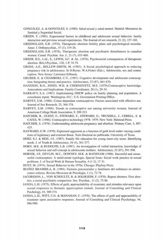 GONZÁLEZ, A. & GONZÁLEZ, S. (1980). Salud sexual y salud mental. Madrid: Ministerio de
Sanidad y Seguridad Social.
GREEN, V. (1985). Experiential factors in childhood and adolescent sexual behavior: family
interaction and previous sexual experiencies. The Journal of sex research, 21 (2), 157-182.
GREENGLASS, E.R. (1976). Therapeutic abortion fertility plans and psychological secuelae.
Amer. J. Orthopsychiat., 47 (1), 119-26.
GREENGLASS, E.R. (1976). Therapeutic abortion and psychiatric disturbances in canadian
women. Cañad. Psychiat. Ass. J., 21 (7), 453-460.
GREER, H.S., LAL, S., LEWIS, S.C. & AL. (1976). Psychosocial consequences of therapeutic
abortion. Brit.J.Psychiat., 128, 1-P, 74-79.
GROSS, A.E., BELLEW-SMITH, M. (1983). A Social psychological approach to reducing
pregnancy risk in adolescence. In D.Byrne, W.A.Fisher (Eds.), Adolescents, sex and contra-
ception. New Jersey: Lawrence Erlbaum.
GRUBER, E. & CHAMBERS, C.V., (1987). Cognitive development and adolescent contracep-
tion: Integrating theory and practice. Adolescence, 22 (87), 661-670.
HANSSON, R.O., JONES, W.H. & CHERNOVETZ, M.E. (1979).Contraceptive knowledge:
Antecedents and Implications. Family Coordinator, 28 (1), 29-34.
HARKAVY, E.A. (1967). Implementing DHEW policy on family planning and population. A
consultants report. Washington, D.C.: U.S. Government Printing Office.
HARVEY, S.M. (1988). Coitus-dependant contraceptives: Factors associated with effective use.
Journal of Sex Research, 25, 364-378.
HARVEY, S.M. (1988). Trends in contraceptive use among university women. Journal of
American College Healt Association, 9, 209-213.
HATCHER, R., GUEST, F, STEWARD, F, STEWARD, G., TRUSSELL, J., CERELL, S. &
CATES, W. (1986). Contraceptive technology:1978- 1979. New York: Halstead Press.
HATCHER, S. (1976). Understanding adolescent pregnancy and abortion. Primary Care, 3, 407-
425.
HAYWARD, G.W. (1970). Expressed aggresion as a function of guilt level under varying condi-
tions of legitimacy and external threat. Tesis Doctoral no publicada. University of Texas.
HERZ, E.J. & REÍS, J.S. (1987). Family life education for young inner-city teens: Identifying
needs. J. of Youth & Adolescence, 16 (4), 361-377.
HORN, M.E. & RUDOLPH, L.B. (1987). An investigation of verbal interaction, knowledge of
sexual behavior and self-concept in adolescents mothers. Adolescence, 22 (87), 591-598.
HORNIK, J.P., DEVLIN, M.C., DOWNEY, M.K. & BAYHNAM (1986). Succesful and unsuc-
cesful contraceptors: A multivariate typologie. Special Issue: Social work practice in sexual
problems. J. of Social Work & Human Sexuality, 4 (1-2), 17-31.
HUNT, M. (1974). Sexual Behavior in the 1970s. Chicago: Playboy Press.
IBAÑEZ BRAMBILA, B. (1984). Factores psicosociales y familiares del embarazo en adoles-
centes solteras. Revista Mexicana de Psicología, 1 (1), 72-78.
JACOBSSON, L., VON SCHOULTZ, B. & SOLHGEIM, F (1976). Repeat aborters: First abor-
ters, a social psychiatric comparison. Soc. Psychiat., 11 (2), 75-86.
JANDA, L.H. (1975). Effects of guilt, approachability of examiner, and stimulus relevance upon
sexual responses to thematic apperception stimuli. Journal of Consulting and Clinical
Psichology, 43, 369-374.
JANDA, L.H., WITT, C.G. & MANAHAN, C. (1976). The effects of guilt and approachibily of
examiner upon associative responses. Journal of Consulting and Clinical Psychology, 44,
986-990.
i] 'il 2
 
