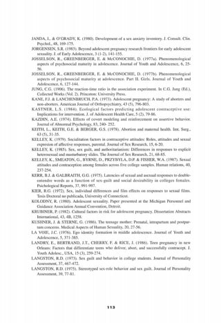 JANDA, L. & O'GRADY, K. (1980). Development of a sex anxiety inventory. J. Consult. Clin.
Psychol.,48, 169-175.
JORGENSEN, S.R. (1983). Beyond adolescent pregnancy research frontiers for early adolescent
sexuality. J. of Early Adolescence, 3 (1-2), 141-155.
JOSSELSON, R., GREENBERGER, E. & McCONOCHIE, D. (1977a). Phenomenological
aspects of psychosocial maturity in adolescence. Journal of Youth and Adolescence, 6, 25-
56.
JOSSELSON, R., GREENBERGER, E. & McCONOCHIE, D. (1977b). Phenomenological
aspects of psychosocial maturity at adolescence. Part II. Girls. Journal of Youth and
Adolescence, 6, 127-144.
JUNG, C.G. (1906). The reaction-time ratio in the association experiment. In C.G. Jung (Ed.),
Collected Works (Vol. 2). Princeton: University Press.
KANE, F.J. & LANCHENBRUCH, P.A. (1973). Adolescent pregnancy: A study of aborters and
non-aborters. American Journal of Orthopsychiatry, 43 (5), 796-803.
KASTNER, L.S. (1984). Ecological factors predicting adolescent contraceptive use:
Implications for intervention. J. of Adolescent Health Care, 5 (2), 79-86.
KAZDIN, A.E. (1974). Effects of covert modeling and reinforcement on assertive behavior.
Journal of Abnormal Psychology, 83, 240- 252.
KEITH, L., KEITH, G.E. & BERGER, G.S. (1978). Abortion and maternal health. Imt. Surg.,
63 (5), 31-35.
KELLEY, K. (1979). Socialitation factors in contraceptive attitudes: Roles, altitudes and sexual
expresión of affective responses, parental. Journal of Sex Research, 15, 6-20.
KELLEY, K. (1985). Sex, sex guilt, and authoritarianism: Differences in responses to explicit
heterosexual and masturbatory sudes. The Journal of Sex Research, 21, 68-85.
KELLEY, K., SMEATON, G., BYRNE, D., PRZYBYLA, D.P & FISHER, W.A. (1987). Sexual
attitudes and contraception among females across five college samples. Human relations, 40,
237-254.
KERR, B.J. & GALBRAITH, G.G. (1975). Latencies of sexual and asexual responses to double-
entendre words as a function of sex-guilt and social desirability in colleges females.
Psichological Reports, 37, 991-997.
KIER, R.G. (1972). Sex, individual differences and film effects on responses to sexual films.
Tesis Doctoral no publicada, University of Connecticut.
KOLODNY, R. (1980). Adolescent sexuality. Paper presented at the Michigan Personnel and
Guidance Association Annual Convention, Detroit.
KRUBINER, P. (1982). Cultural factors in risk for adolescent pregnancy. Dissertation Abstracts
International, 43, 4B, 1258.
KUSHNER, J. & STERNE, G. (1986). The teenage mother: Prenatal, intrapartum and postpar-
tum concerns. Medical Aspects of Human Sexuality, 20, 27-56.
LA VOIE, J.C. (1976). Ego identity formation in middle adolescence. Journal of Youth and
Adolescence, 5, 371-385.
LANDRY, E., BERTRAND, J.T., CHERRY, F. & RICE, J. (1986). Teen pregnancy in new
Orleans: Factors that differentiate teens who deliver, abort, and successfully contracept. J.
Youth Adolesc, USA, 15 (3), 259-274.
LANGSTON, R.D. (1973). Sex guilt and behavior in college students. Journal of Personality
Assessment, 37, 467-472.
LANGSTON, R.D. (1975). Stereotyped sex-role behavior and sex guilt. Journal of Personality
Assessment, 39, 77-81.
'¡I '¡1 3
 