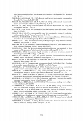 missiveness on rol-played sex education and moral attitudes. The Journal of Sex Research,
15, 174- 183.
MILÁN, R.J. & KILMAN, RR. (1987). Interpersonal factors in premarital contraception.
Journal of Sex Research, 23, 289- 321.
MILLER, B.C., CHRISTENSEN, R.B. & OLSON, T.D. (1987). Adolescent self-esteem in rela-
tion to sexual attitudes and behavior. Youth Society, 19, 93-111.
MILLER, S.H. (1983). Young adolescent mothers how they and their children fare. Early child
development and care, 7, 265-278.
MILLER, W. (1976). Sexual and contraceptive behavior in young unmarried women. Primary
Care, 3, 427-453.
MILLER, W.B. (1986). Why some women fail to use their contraceptive method: A psychologi­
cal investigation. Family Planing Perspectives, 18, 27-32.
MONEY, J. & EHRHARDT, A. (1982). Desarrollo de la sexualidad humana. (Diferenciación y
dimorfismo de la identidad de género). Madrid: Ediciones Morata.
MOROKOFF, P.J. (1986). Volunteer bias in the psychophysiological study of female sexuality.
Journal of Sex Research, 22, 35-51.
MORROW, B.H. (1979). Elementary school performance of offspring of young adolescent mot­
hers. American Educational Research Journal, 16, 423-429.
MOSHER, D.L. (1966). The development and multitrait-multimethod matrix analysis of three
measures of three aspects of guilt. Journal of consulting psichology, 30, 35-39.
MOSHER, D.L. (1968). Measurement of guilt in females by self-report inventories. Journal of
Consulting and Clinical Psichology, 32, 690-695.
MOSHER, D. & CROSS, H.J. (1971). Sex guilt and premarital sexual experiencies of college
students. Journal of Consulting and Clinical Psychology 36, 27-32.
MOSHER, D. (1973). Sex differences, sex experience, sex guilt, and explicitly sexual films.
Journal of Social Issues, 3, 95- 112.
MOSHER, D.L. (1979). The meaning and measurement of guilt. En CE. Izard (Ed.), Emotions
in personality and psychopatology (pp. 105-129). New York: Plenum.
MOSHER, D.L. & VONDERHEIDE, S.G. (1985). Contribution of sex guilt and masturbation
guilt to women's contraceptive and use. The Journal of Sex Research, 21, 24-39.
MOSHER, D.L. & ANDERSON, R.D. (1986). Macho personality, sexual aggression, and reac-
tions to guided imagery of realistic rape. Journal of Research in Personality, 20, 77-94.
MOSHER, D.L., BARTON-HENRY, M. & GREEN, S.E. (1988). Subjective sexual arousal and
involvement: Development of múltiple indicators. Journal of Sex Research, 25, 412-425.
MOSHER, D.L. & TOMKINS, S.S. (1988). Scripting the macho man: Hipermasculine sociali-
zation and enculturization. Journal of Sex Research, 1, 60-84.
McALISTER, A., PERRY, C.L. & MACCOBY, N. (1979). Adolescent smoking: onset and pre­
vention. Pediatrics, 67, 650-688.
McCANDLESS, N.J., LUEPTOW, L.B. & McCLEDON, M. (1989). Family socioeconomics
status and adolescentes sex-typing. Journal of Marriage and the Family, 51, 627-637.
McCREARY JUHASZ, A. & SONNENSHEIN-SCHNEIDER, M. (1987). Adolescent sexuality:
Valúes, morality and decisión making. Adolescence, 22 (87), 579-590.
NADELSON, C.C., MOTMAN, M.T. & GILLIAN, J.W. (1980). Sexual knowledge and attitu­
des of adolescents: Relationship to contraceptive use. Obstetrics and gynecology, 55 (3).
NAMEROW, P.B., LAWTON, A.I. & PHILLIBER, S.G. (1987). Teenagers' perceived and
actual probabilities of pregnancy. Adolescence, 12.
NEWCOMER, S. & UDRY, J.R. (1987). Parental marital status effects on adolescent sexual
behavior. Journal of Marriage and the Family 49, 235-240.
'ii 'il té
 