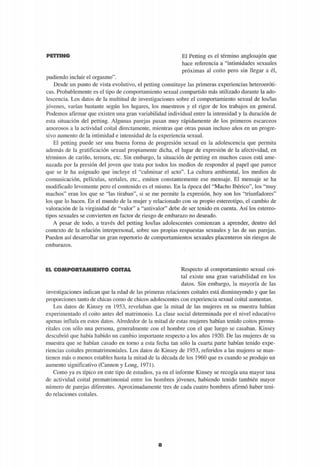 IPlü'ii II'IIIAI© El Petting es el término anglosajón que
hace referencia a "intimidades sexuales
próximas al coito pero sin llegar a él,
pudiendo incluir el orgasmo".
Desde un punto de vista evolutivo, el petting constituye las primeras experiencias heteroeróti-
cas. Probablemente es el tipo de comportamiento sexual compartido más utilizado durante la ado-
lescencia. Los datos de la multitud de investigaciones sobre el comportamiento sexual de los/las
jóvenes, varían bastante según los lugares, los muéstreos y el rigor de los trabajos en general.
Podemos afirmar que existen una gran variabilidad individual entre la intensidad y la duración de
esta situación del petting. Algunas parejas pasan muy rápidamente de los primeros escarceos
amorosos a la actividad coital directamente, mientras que otras pasan incluso años en un progre-
sivo aumento de la intimidad e intensidad de la experiencia sexual.
El petting puede ser una buena forma de progresión sexual en la adolescencia que permita
además de la gratificación sexual propiamente dicha, el lugar de expresión de la afectividad, en
términos de cariño, ternura, etc. Sin embargo, la situación de petting en muchos casos está ame-
nazada por la presión del joven que trata por todos los medios de responder al papel que parece
que se le ha asignado que incluye el "culminar el acto". La cultura ambiental, los medios de
comunicación, películas, seriales, etc., emiten constantemente ese mensaje. El mensaje se ha
modificado levemente pero el contenido es el mismo. En la época del "Macho Ibérico", los "muy
machos" eran los que se "las tiraban", si se me permite la expresión, hoy son los "triunfadores"
los que lo hacen. En el mundo de la mujer y relacionado con su propio estereotipo, el cambio de
valoración de la virginidad de "valor" a "antivalor" debe de ser tenido en cuenta. Así los estereo-
tipos sexuales se convierten en factor de riesgo de embarazo no deseado.
A pesar de todo, a través del petting los/las adolescentes comienzan a aprender, dentro del
contexto de la relación interpersonal, sobre sus propias respuestas sexuales y las de sus parejas.
Pueden así desarrollar un gran repertorio de comportamientos sexuales placenteros sin riesgos de
embarazos.
EL COMPORTAMIENTO COITAL Respecto al comportamiento sexual coi-
tal existe una gran variabilidad en los
datos. Sin embargo, la mayoría de las
investigaciones indican que la edad de las primeras relaciones coitales está disminuyendo y que las
proporciones tanto de chicas como de chicos adolescentes con experiencia sexual coital aumentan.
Los datos de Kinsey en 1953, revelaban que la mitad de las mujeres en su muestra habían
experimentado el coito antes del matrimonio. La clase social determinada por el nivel educativo
apenas influía en estos datos. Alrededor de la mitad de estas mujeres habían tenido coitos prema-
ritales con sólo una persona, generalmente con el hombre con el que luego se casaban. Kinsey
descubrió que había habido un cambio importante respecto a los años 1920. De las mujeres de su
muestra que se habían casado en torno a esta fecha tan sólo la cuarta parte habían tenido expe-
riencias coitales prematrimoniales. Los datos de Kinsey de 1953, referidos a las mujeres se man-
tienen más o menos estables hasta la mitad de la década de los 1960 que es cuando se produjo un
aumento significativo (Cannon y Long, 1971).
Como ya es típico en este tipo de estudios, ya en el informe Kinsey se recogía una mayor tasa
de actividad coital prematrimonial entre los hombres jóvenes, habiendo tenido también mayor
número de parejas diferentes. Aproximadamente tres de cada cuatro hombres afirmó haber teni-
do relaciones coitales.
O
 