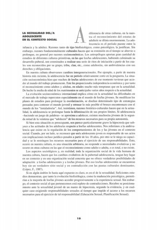 LA SEXUALIDAD DEL/A
ADOLESCENTE
m RP, «©BOTEOT® smsum,
diferencia de otras culturas, en la nues-
tra el reconocimiento del estatus de
adulto/a se dilata enormemente. La ado-
lescencia es el período puente entre la
infancia y la adultez. Razones tanto de tipo biofisiológico, como psicológico, la justifican. Sin
embargo, razones fundamentalmente culturales hacen que su extensión en el tiempo se abrevie o
prolongue, en general por razones socioeconómicas. Los antropólogos aportan gran cantidad de
estudios de diferentes culturas primitivas, en las que los/las adolescentes, habiendo culminado su
desarrollo puberal, son conminados a realizar una serie de ritos de iniciación a partir de los cua-
les son reconocidos por su grupo, tribu, clan, etc., como adultos/as, sin ambivalencias con sus
derechos y obligaciones.
En nuestra cultura observamos cambios intergeneracionales. Por ejemplo, a partir de nuestra
historia más reciente, la adolescencia fue un período relativamente corto en la posguerra. La situa-
ción socioeconómica hizo que muchos de los/las adolescentes de ese momento tuvieran que acce-
der al mundo del trabajo prontamente. Este les proporcionaba independencia económica y por tanto
el reconocimiento como adultos y adultas, en edades mucho más tempranas que en la actualidad.
De hecho la media de edad de los matrimonios se anticipaba varios años respecto a la actualidad.
La evolución socioeconómica internacional explica cómo en la actualidad las dificultades en
el mercado de trabajo repercuten especialmente en el mundo de los/las jóvenes. Se modifican los
planes de estudios para prolongar la escolarización, se diseñan determinado tipo de estrategias
pensadas para contener el mundo juvenil y retrasar lo más posible el brusco encontronazo con el
mundo de los "instalados/as". Así, insistimos, razones histórico-culturales hacen que en la actua-
lidad, la adolescencia se prolongue hasta la difuminación de sus propios límites. Si adolescencia
-haciendo un juego de palabras- se aproxima a adolecer, existen muchos/as jóvenes de la segun-
da mitad de la veintena que "adolecen" de los recursos necesarios para su propia autonomía.
Si bien esta situación es preocupante, nos parece particularmente grave la hipocresía que sub-
yace a las actitudes de los adultos/as respecto a los/las adolescentes. Nos referimos a la ambiva-
lencia que existe en la regulación de los comportamientos de los y las jóvenes en el contexto
social. Cuando, por un lado, se reconoce que un/a adolescente-joven es responsable de sus actos
con implicaciones incluso jurídico-penales a partir de los 18 años, por otro se le niega su capaci-
dad y se le restringen los recursos necesarios para el ejercicio de sus responsabilidades. Esto,
ocurre en nuestra cultura, es una situación arbitraria, no responde a necesidades evolutivas y no
ocurre en otras culturas en las que el reconocimiento como adulto o adulta, o es total, o no existe.
Los aspectos sociológicos y, en realidad, toda la organización social de la vida humana de
nuestra cultura, hacen que los cambios evolutivos de la pubertad-adolescencia, tengan hoy lugar
en un contexto y en una organización social concreta que no ofrece verdaderas posibilidades de
adaptación a los/las adolescentes y a los/las jóvenes. Por eso los/las adolescentes se encuentran
hoy sin un verdadero sitio social y en contradicción con las pautas culturales dominantes.
(López, F., 1987).
Si en algún ámbito lo hasta aquí expuesto es claro, es en el de la sexualidad. Suficientes estu-
dios demuestran, que tanto la evolución biofisiológica, como la maduración psicológica, permiti-
rían a la mayoría de los/las jóvenes acceder progresivamente a la experiencia sexual. Sin embar-
go, el contexto social al que pertenecemos está repleto de contradicciones. Recubre su posiciona-
miento ante la sexualidad juvenil de un manto de hipocresía, negando la evidencia, y en cual-
quier caso exigiendo responsabilidades sexuales al tiempo que impide el acceso a los recursos
necesarios para el ejercicio de tal responsabilidad (Educación Sexual, Planificación Sexual).
1 0
 