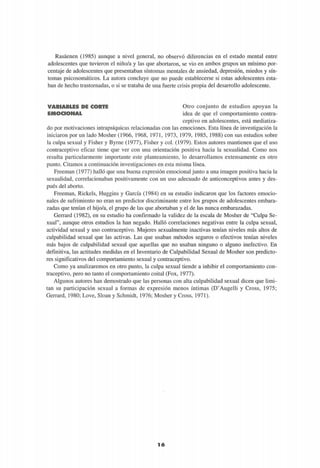 Rasáenen (1985) aunque a nivel general, no observó diferencias en el estado mental entre
adolescentes que tuvieron el niño/a y las que abortaron, se vio en ambos grupos un mínimo por-
centaje de adolescentes que presentaban síntomas mentales de ansiedad, depresión, miedos y sín-
tomas psicosomáticos. La autora concluye que no puede establecerse si estas adolescentes esta-
ban de hecho trastornadas, o si se trataba de una fuerte crisis propia del desarrollo adolescente.
VARIABLES DE CORTE
mm©en©iMAi!,
Otro conjunto de estudios apoyan la
idea de que el comportamiento contra-
ceptivo en adolescentes, está mediatiza-
do por motivaciones intrapsíquicas relacionadas con las emociones. Esta línea de investigación la
iniciaron por un lado Mosher (1966, 1968, 1971, 1973, 1979, 1985, 1988) con sus estudios sobre
la culpa sexual y Fisher y Byrne (1977), Fisher y col. (1979). Estos autores mantienen que el uso
contraceptivo eficaz tiene que ver con una orientación positiva hacia la sexualidad. Como nos
resulta particularmente importante este planteamiento, lo desarrollamos extensamente en otro
punto. Citamos a continuación investigaciones en esta misma línea.
Freeman (1977) halló que una buena expresión emocional junto a una imagen positiva hacia la
sexualidad, correlacionaban positivamente con un uso adecuado de anticonceptivos antes y des-
pués del aborto.
Freeman, Rickels, Huggins y García (1984) en su estudio indicaron que los factores emocio-
nales de sufrimiento no eran un predictor discriminante entre los grupos de adolescentes embara-
zadas que tenían el hijo/a, el grupo de las que abortaban y el de las nunca embarazadas.
Gerrard (1982), en su estudio ha confirmado la validez de la escala de Mosher de "Culpa Se-
xual", aunque otros estudios la han negado. Halló correlaciones negativas entre la culpa sexual,
actividad sexual y uso contraceptivo. Mujeres sexualmente inactivas tenían niveles más altos de
culpabilidad sexual que las activas. Las que usaban métodos seguros o efectivos tenían niveles
más bajos de culpabilidad sexual que aquellas que no usaban ninguno o alguno inefectivo. En
definitiva, las actitudes medidas en el Inventario de Culpabilidad Sexual de Mosher son predicto-
res significativos del comportamiento sexual y contraceptivo.
Como ya analizaremos en otro punto, la culpa sexual tiende a inhibir el comportamiento con-
traceptivo, pero no tanto el comportamiento coital (Fox, 1977).
Algunos autores han demostrado que las personas con alta culpabilidad sexual dicen que limi-
tan su participación sexual a formas de expresión menos íntimas (D'Augelli y Cross, 1975;
Gerrard, 1980; Love, Sloan y Schmidt, 1976; Mosher y Cross, 1971).
1 6
 