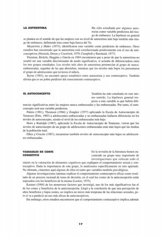LA AUTOESTIMA Ha sido estudiada por algunos auto-
res/as como variable predictora del ries-
go de embarazo. La hipótesis en general
se plantea en el sentido de que las mujeres con un nivel de autoestima más bajo tendrán más ries-
go de embarazo, definiendo ésta como baja fuerza del Yo.
Meyerwitz y Malev (1973), identificaron esta variable como predictora de embarazo. Otros
estudios han encontrado que la autoestima está correlacionada positivamente con el uso de anti-
conceptivos (Hornick, Doran y Crawford, 1979; Campbell y Barnlund, 1977).
Ffeeman, Rickels, Huggins y García en 1984 encontraron que a pesar de que la autoestima no
resultó ser una variable discriminante de modo significativo, sí actuaba de diferenciadora entre
los tres grupos estudiados. Los niveles más altos de autoestima pertenecían al grupo de nunca-
embarazadas, seguidas de las que abortaban, mientras que los niveles más bajos los presentaron
el grupo de adolescentes que tuvieron el niño/a.
Byrne (1983), no encontró apoyo estadístico entre autoestima y uso contraceptivo. También
afirma que es un pobre predictor del conocimiento contraceptivo.
EL AUTOCONCEPTO También ha sido estudiado en este mis-
mo sentido. La hipótesis general res-
pecto a esta variable es que habría dife-
rencias significativas entre las mujeres nunca embarazadas y las embarazadas. Por tanto, el auto-
concepto será una variable predictora.
Patten (1981), Thomson (1984) y Zongker (1977) aplicando la Escala de Autoconcepto de
Tennesee (Fitts, 1965) a adolescentes embarazadas y no embarazadas hallaron diferencias en los
niveles de autoconcepto, siendo el nivel de las embarazadas más bajo.
Horn y Rudolph (1987), aplicando la Escala de Autoconcepto de Tennesee, vieron que los
niveles de autoconcepto de un grupo de adolescentes embarazadas eran más bajos que las medias
de la población total.
Elkes y Crocito (1987), encuentran también niveles de autoconcepto más bajos en adolescen-
tes embarazadas.
VARIABLES DE CORTE
COGNITIVO
En la revisión de la literatura hemos en-
contrado un grupo muy importante de
investigaciones que colocan todo el
interés en la valoración de elementos cognitivos que expliquen el comportamiento sexual y con-
traceptivo. Dada la importancia de este grupo, lo analizamos específicamente en otro apartado.
No obstante, citaremos aquí algunas de ellas en tanto que variables también psicológicas.
Algunas investigaciones intentan explicar el comportamiento contraceptivo eficaz como resul-
tado de un proceso racional de toma de decisión, en el cual los costes de la anticoncepción están
sopesados con los beneficios de la misma (Lucker, 1975).
Kastner (1984) de los numerosos factores que investigó, uno de los más significativos fue el
de los costes y beneficios de la anticoncepción. Llegó a la conclusión de que una percepción de
altos beneficios y bajos costes, no implica un inicio más temprano de las relaciones sexuales, pe-
ro sí va a predecir un uso más eficaz de anticonceptivos.
Sin embargo, otros estudios encontraron que el comportamiento contraceptivo implica además
1 7
 