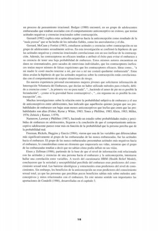un proceso de pensamiento irracional. Bedger (1980) encontró, en un grupo de adolescentes
embarazadas que estaban asociadas con el comportamiento anticonceptivo no exitoso, que tenían
actitudes negativas y creencias irracionales sobre contracepción.
Gerrard (1982) explica estas actitudes negativas hacia la anticoncepción como resultado de la
"mala prensa" que se ha hecho de los métodos fiables, como los anovulatorios y el diu.
Gerrard, McCann y Fortini (1983), estudiaron actitudes y creencias sobre contracepción en un
grupo de adolescentes sexualmente activas. En esta investigación se confirmó la hipótesis de que
las actitudes negativas y creencias irracionales correlacionan con un uso ineficaz de la contracep-
ción. Además, las contraceptoras no eficaces tendían a atribuir el éxito para evitar el embarazo a
su creencia de tener una baja probabilidad de embarazo. Estos mismos autores encuentran en
datos no sistematizados, pero sacados de entrevistas individuales, que los contraceptores inefica-
ces tenían mayor número de falsas cogniciones que los contraceptores eficaces. Ideas como... "a
mi madre le costó mucho tenerme a mí, por eso a mí me costará quedarme embarazada". Estas
ideas avalan la hipótesis de que las actitudes negativas sobre la contracepción están correlaciona-
das con el comportamiento de aceptar situaciones de riesgo.
En nuestra experiencia personal encontramos mujeres jóvenes que solicitaron información de
Interrupción Voluntaria del Embarazo, que decían no haber utilizado métodos para evitarlo, debi-
do a creencias como "...la primera vez no pasa nada", "...haciendo el amor de pie no es posible la
fecundación", -¡como si la gravedad fuese contraceptiva!-, "...sin orgasmo no es posible la con-
tracepción", etc.
Muchas investigaciones sobre la relación entre la probabilidad subjetiva de embarazo y el uso
de anticonceptivos entre adolescentes, han indicado que aquellos/as quienes juzgan que sus pro-
babilidades de embarazo son bajas usan menos anticonceptivos que los/las que creen que las pro-
babilidades son altas (Fisher, Byrne y White, 1983; Tones y Philliber, 1983; Klein, 1983; Miller,
1976; Zelnick y Katner, 1.979).
Namerow, Lawton y Philliber (1987), haciendo un estudio sobre probabilidades reales y perci-
bidas de embarazo en adolescentes, llegaron a la conclusión de que el comportamiento anticon-
ceptivo adolescente parece estar más en función de la probabilidad que la persona perciba que de
la probabilidad real.
Freeman, Rickels, Huggins y García (1984), vieron que una de las variables que diferenciaban
más significativamente al grupo de las embarazadas de las nunca embarazadas, fue las actitudes
hacia el embarazo. El grupo de las nunca embarazadas presentaban actitudes más negativas hacia
el embarazo, lo consideraban como un elemento que empeoraría sus vidas, mientras que el grupo
de las embarazadas tendían a decir que no sabían cómo podía influir en sus vidas.
Eisen y Zellman (1986), partiendo de la base de que el nivel de información está relacionada
con las actitudes y creencias de una persona hacia el embarazo y la anticoncepción, intentaron
hallar una correlación entre variables. A través del cuestionario HBM (Health Belief Model),
concluyeron que la seriedad y susceptibilidad percibida del embarazo eran predictores del cono-
cimiento sexual total. Las barreras ideológicas y estructurales eran predictores del nivel de cono-
cimientos. Sin embargo, los beneficios de la anticoncepción no eran predictores del conocimiento
sexual total, ya que las personas que percibían pocos beneficios sabían más sobre métodos anti-
conceptivos y mitos relacionados con el embarazo. En este mismo sentido son importantes las
aportaciones de Condelli (1986), desarrolladas en el capítulo 3.
1 8
 