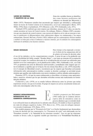 Y OBJETIVO EN LA VIDA
Estas dos variables fueron ya identifica-
das como factores predictores del
embarazo no deseado por Meyerwitz y
Malev (1973). Numerosos estudios han encontrado que mujeres que abortaban y embarazadas
tienen un Locus de Control externo en la interacción y en el uso contraceptivo (Brow, 1977;
Miller, 1976); Kane y Lachenbruch, 1973; Monsour y cois, 1973; Goldsmith y cois, 1971).
Steinlauf (1979) confirmó que entre mujeres que abortaban, menores de 21 años, era más fre-
cuente encontrar un Locus de Control externo. Sin embargo, Walters y Walters (1987), encontra-
ron que una situación de control externo y una carencia de objetivos en la vida no eran por sí mis-
mos ni predictores ni diferenciadores entre adolescentes alguna vez embarazadas y las nunca
embarazadas. Gerrard, McCann y Fortini (1983), hallaron que los contraceptores eficaces tendían
a atribuir su éxito para evitar el embarazo a factores internos, por el contrario los contraceptores
ineficaces lo atribuían a los factores externos.
ROLES SEXUALES Hace tiempo se ha empezado a recono-
cer el efecto de las asignaciones del rol
de género en la toma de decisión sobre
el uso de los métodos y en los comportamientos sexuales. A pesar de que se ha producido una
mayor flexibilidad del doble estándar "Hombre-Mujer", y por tanto un aumento de la aceptación
sexual de la mujer, los conflictos derivados de la socialización del rol sexual son suficientes para
interferir en el uso contraceptivo y en la planificación (Adler, 1981). Goldsmith y cois., en el año
1971 ya apuntaron una serie de diferencias motivacionales y actitudinales entre mujeres que evi-
tan el embarazo y aquellas que no lo hacen. En esta misma línea Reiss y cois. (1975) desarrolla-
ron el concepto de liberalidad sexual y encontraron que las mujeres que buscaban activamente
información sobre anticonceptivos tendían a aceptar su derecho a proteger su actividad sexual,
mientras que aquellas más tradicionales eran menos tendentes a utilizar métodos anticonceptivos.
Fremman (1977), vio que las nunca embarazadas se describían a sí mismas como autocontro-
ladas y asertivas, mientras que las que abortaban utilizaban normas más tradicionales de femini-
dad para definirse.
Cvetkovich y cois. (1978), en su estudio hallaron diferencias entre las jóvenes que tenían
experiencia sexual y las que no la tenían. El grupo de mujeres no activas sexualmente tenían acti-
tudes más estereotipadas sobre los roles.
MODELO INTRAPERSONAL
INTERACTIVO DE LA
CONDUCTA CONTRACEPTIVA
1 modelo propuesto por DeLamater
(1983) indica que la conducta anticon-
ceptiva debe de entenderse como un
proceso dinámico que se extiende desde
la no utilización hasta la utilización de los métodos mas eficaces. El modelo se basa en aportacio-
nes tanto de enfoques cognitivos (Luker, 1975, Reiss et al., 1975), como de enfoques interacti-
vos-sexuales (Lindemann, 1974; Rains, 1971).
Este modelo propone que la "Frecuencia de Coito" es el hecho fundamental que desencadena
la toma de decisión del uso contraceptivo. La "Frecuencia de coito" está relacionada con los
"Estándares sexuales" y la "Intimidad de las relaciones sexuales". Una vez que las relaciones
sexuales se llevan a cabo, la siguiente variable que interviene es la "Probabilidad Percibida de
 