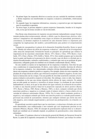• En primer lugar, las respuestas afectivas se asocian con una variedad de cuestiones sexuales,
y dichas respuestas son transformadas en conjuntos evaluativos actitudinales, relativamente
estables.
• En segundo lugar, las respuestas informativas, creencias y expectativas que son importantes
para la sexualidad se aprenden.
• En tercer lugar, la persona adquiere o genera respuestas fantaseadas, basadas en la imagina-
ción, en las que los temas sexuales se van involucrando.
Para Byrne estas dimensiones de respuesta son parcialmente independientes aunque frecuen-
temente puedan obrar recíprocamente, además, y debido a que las disposiciones afectivas, infor-
mativas e imaginativas son entendidas como rasgos en términos de generalidad, persistencia y
consistencia; en términos empíricos la medición de cada elemento teórico es importante para
comprobar las implicaciones del modelo y presumiblemente para predecir el comportamiento
sexual.
Tratando de conceptualizar la génesis de la dimensión Erotofobia-Erotofilia, Byrne se apoyó
en el "Modelo del refuerzo de afecto de respuestas evaluativas", deducido de las investigaciones
sobre atracción interpersonal, formulación basada en principios de aprendizaje que enfatiza la
importancia de las reacciones emocionales (Byrne, 1971; Byrne y Clore, 1970; Byrne y Lam-
berth, 1971; Clore y Byrne, 1974; Griffit y Veitch, 1971). Este modelo propone que la atracción
hacia la gente está basada en la presencia de afecto evocado y que tal afecto es elicitado por es-
tímulos incondicionados, estímulos condicionados, y estímulos que caen en un gradiente de gene-
ralizaciones, reflejando grados de similitud con el estímulo condicionado (Byrne, 1983a).
En este modelo se insiste en la importancia de las respuestas evaluativas. Son éstas las que
van a condicionar el comportamiento. El afecto, como indica el modelo, funciona de refuerzo
de la respuesta evaluativa. Así, determinados estímulos elicitan determinados afectos que pro-
ducen una respuesta evaluativa positiva o negativa. Por ejemplo, dentro de estos esquemas, una
picadura de avispa elicita un afecto, que reforzará la respuesta evaluativa negativa, en este caso,
hacia la interacción con las avispas. Con una pastilla de chocolate ocurrirá lo contrario y la res-
puesta evaluativa será positiva respecto al chocolate. Sin embargo, como se sabe, hay situacio-
nes estimulares en las que una misma situación elicita afectos de signo contrario. Un animal
para un niño puede ser atractivo y terrorífico al mismo tiempo. La resultante de una situación
multiambiente, es decir, en la que se dan afectos de signo contrario, la evaluación de un estímu-
lo dado es una función positiva lineal de la proporción sopesada de afecto positivo (Byrne,
1971; Byrne y Nelson, 1965; Byrne y Rhamey, 1965), es decir, cualquier estímulo que elicita
emociones positivas y negativas es evaluado según el número relativo y fuerza relativa de esa
variedad de refuerzos emocionales (Byrne, 1983a). Por lo tanto, habrá resultantes positivas y
negativas y así cualquier estímulo que elicite una emoción positiva es evaluado positivamente y
provocará una actitud de acercamiento, mientras que cualquier estímulo que elicite una emo-
ción negativa, será evaluado negativamente y provocará una predisposición a la evitación o al
rechazo.
El aprendizaje asociativo puede hacer que las emociones y evaluaciones elicitadas por un estí-
mulo determinado, sean condicionadas a otro estímulo que esté simplemente presente en ese
momento (Watson y Raynor, 1920). El concepto de generalización explicará cómo se va desarro-
llando por similitud con el estímulo original, un gradiente de generalización a otras situaciones
estimulares.
En el cuadro 2.2 podemos observar la descripción general del Modelo de Secuencia Sexual de
Byrne. La parte de la izquierda corresponde a la "Estimulación Externa", que incluye los estímu-
2 5
 