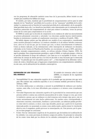eso los programas de educación sanitaria como base de la prevención, deben insistir en este
modelo para modificar los hábitos de riesgo.
El modelo, por tanto, mantiene que la posibilidad de comportamientos activos para la salud
depende de los "beneficios" percibidos de la acción y de las "amenazas" percibidas de la enfer-
medad. La amenaza está en función de la gravedad percibida de la enfermedad y de la susceptibi-
lidad percibida hacia ella. Los beneficios percibidos están determinados por la estimación de los
beneficios potenciales del comportamiento de salud para reducir la amenaza, versus las percep-
ciones de los costes para comprometerse en la acción.
El HBM no asume que la elección de compromiso en la conducta de salud sea necesariamente
un proceso plenamente consciente y articulado. Las elecciones pueden hacerse intuitivamente,
basadas en sentimientos o pueden ser ampliamente conscientes y analíticas (Condelli, 1986).
Ha habido algunos autores que han aplicado este modelo al uso contraceptivo, considerando
como cuestión principal el embarazo. La conducta saludable es la de utilizar métodos contracep-
tivos, salvo en el caso de que, por las razones que sean, se desee conscientemente el embarazo.
Como ya hemos indicado, en las informaciones sobre interrupción de embarazos no deseados,
solicitadas en los Centros de Planificación Familiar, nos encontramos con que el 80%, aproxima-
damente, teniendo comportamientos coitales, no utilizan métodos (Gómez Zapiain, 1989). He
aquí la paradoja. Este comportamiento paradójico, según el HBM, se explicaría porque, o bien no
se percibe claramente el riesgo del embarazo y por tanto no se es susceptible al mismo -en las
entrevistas de consejo de aborto previas a la toma de decisión es muy frecuente que la interesada
comente: "no pensaba que esto me pudiera pasar a mi"- , o bien depende de las diferentes valora-
ciones de costes y beneficios que se hagan para comprometerse con comportamientos saludables,
en este caso, con la utilización de los métodos contraceptivos.
DEFINICIÓN DE LOS TÉRMINOS
DEL MODELO
El modelo de creencias sobre la salud
(HBM), se compone de los siguientes
conceptos:
• Susceptibilidad: Es una valoración cognitiva de lo probable que una persona cree que sería
para ella contraer una condición específica si no se tomaran medidas preventivas (Eisen y
Zellman, 1986).
En los/las adolescentes se subestima a menudo la probabilidad de embarazo por muchas
razones, entre ellas, la de tener dificultades para aceptarse a sí mismos como sexualmente
activos.
• Gravedad: Representa una valoración cognitiva de la gravedad de las consecuencias que una
persona sufrirá si contrae una condición amenazadora de la salud. Aunque se crea, que existe
la tendencia a pensar, que un embarazo en edad temprana sería siempre algo grave, esto no
ocurre necesariamente así entre las/los adolescentes. En muchos casos, correspondiendo a
situaciones concretas, emocionales, familiares o psicosociales, un embarazo podría percibir-
se como todo lo contrario, es decir, como algo deseable, puesto que a partir de él, la persona
interesada podría ver aumentado su estatus como adulta-madre, podría retener la vinculación
afectiva con el compañero, podría provocar su emancipación, etc. Este proceso, por lo gene-
ral, no tiene porqué ser consciente.
• Costes: Son las valoraciones cognitivas de los perjuicios que devendrían de la utilización de
los métodos. Los costes provienen de distintos campos de análisis. En principio la valoración
de los costes viene dada por los efectos de los métodos contraceptivos sobre la salud. En
2 9
 