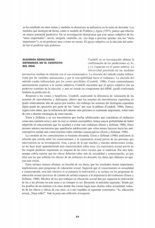 se ha estudiado en otros temas y también se demuestra su influencia en la toma de decisión. Los
modelos que incluyen tal factor, como el modelo de Fishbein y Ajzen (1975), parece que ofrecen
un mayor potencial predictivo. En su investigación demuestran que este apoyo subjetivo de los
"otros importantes", novio, amigo/a, cuadrilla, etc. (no llega a precisar quienes son los "otros
importantes"), es un predictor muy a tener en cuenta. El apoyo subjetivo en la elección del méto-
do fue el predictor más poderoso.
M@l!!)KI®g UlifiU'JILVAI-X-K'
OBTENIDOS EN EL CONTEXTO
DEL HBM
Condelli en su investigación obtiene la
confirmación de las predicciones a), b),
y c), expuestas en el punto anterior. La
efectividad percibida de las medidas
preventivas estaban en relación con el uso contraceptivo. La elección del método estaba influen-
ciada por las variables amenazantes y por la susceptibilidad hacia el embarazo. La elección del
método estaba influenciada por los costes percibidos (Condelli, 1986). Como comentábamos
anteriormente respecto a la norma subjetiva, Condelli encuentra que el apoyo subjetivo fue un
poderoso correlato de la elección, y aun no siendo un componente del HBM, quedó confirmada
también la predicción d).
Respecto a los costes y beneficios, Condelli, analizando la diferencia de valoración de las
usuarias de anovulatorios y diafragma, obtuvo que las usuarias de anovulatorios esperaban un
grado relativamente alto de apoyo por usarlos, sin embargo las usuarias del diafragma esperaban
algún grado de oposición por parte de los "otros" por usar la pildora (Condelli, 1986). Parece,
según estos datos, que la influencia del entorno más próximo es realmente importante, sobre todo
de cara a diseñar estrategias de intervención.
Eisen y Zellman a su vez encontraron que los/las adolescentes que consideran el embarazo
como una cuestión seria y ante la cual se sienten susceptibles, tienen mayor probabilidad de haber
adquirido el conocimiento que les ayudará a evitar este embarazo (Eisen y Zellman 1986). Estos
mismos autores encontraron que aquellos/as adolescentes que veían menos barreras hacia los anti-
conceptivos tenían más conocimientos sobre métodos contraceptivos (Eisen y Zellman, 1986).
La cuestión de los conocimientos es bastante discutida. Eisen y Zellman (1986) analizaron la
relación que existía entre los conocimientos y la experiencia sexual previa de las personas que
intervinieron en su investigación. Esta, a pesar de lo que muchos y muchas adolescentes creían,
no les hace tener aparentemente más conocimientos sobre sexo. La experiencia sexual previa no
fue ningún predictor importante en ninguna de las cinco escalas que se midieron. Por otro lado,
aunque cabría esperar que las chicas deberían saber más de sexualidad y contracepción, ya que
ellas son las que sufrirán los efectos de un embarazo no deseado, los datos que obtienen no apo-
yan esta visión.
Estos mismos autores afirman, en función de sus datos, que los resultados tienen importantes
implicaciones para programas de educación sexual. Sugieren que el conocimiento en sexualidad
y contracepción, será más efectivo si se potencia la motivación y se incluye en los programas de
educación sexual ejercicios de cambio de actitud respecto a la importancia del embarazo (Eisen y
Zellman, 1986). Muchos de los que trabajan en educación sexual dan por supuesta la motivación
de los y las jóvenes en este tema y no siempre es así. Recuerdo la anécdota siguiente: Yendo por
los pasillos de un instituto a la clase donde iba a tener lugar unas charlas sobre sexualidad, rodea-
do de los chicos y chicas de esa clase, oí a mis espaldas el siguiente comentario: "Jo, educación
sexual, ¡Vaya rollo!". Vale la pena una reflexión al respecto.
3 1
 