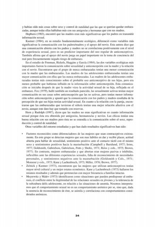 y habían oído más cosas sobre sexo y control de natalidad que las que se querían quedar embara-
zadas, aunque todas ellas hablaban más con sus amigos/as y hermanas que con sus madres.
Hepburn (1983), encontró que las madres eran más significativas que los padres en transmitir
información sexual.
Kastner (1984), en su estudio fundamentalmente ecológico, diferenció como variables más
significativas la comunicación con los padres/madres y el apoyo del novio. Esta autora dice que
una comunicación abierta con los padres y madres no se correlaciona positivamente con el nivel
de experiencia sexual, pero es un predictor importante del uso regular de anticonceptivos.
También afirma que el apoyo del novio juega un papel importante en la toma de conciencia del
real pero frecuentemente negado riesgo de embarazo.
En el estudio de Freeman, Rickels, Huggins y García (1984), las dos variables ecológicas más
importantes fueron la comunicación sobre sexualidad y anticoncepción con la madre y la relación
con el novio. Encontraron que el grupo de nunca embarazadas tenían una menor comunicación
con la madre que las embarazadas. Las madres de las adolescentes embarazadas tenían una
mayor comunicación con ellas que las nunca embarazadas. Las madres de las adolescentes emba-
razadas tenían más conocimiento sobre el probable uso anticonceptivo de sus hijas, pero era
menos probable que hubieran influido en la información sobre anticoncepción. Esta comunica-
ción se iniciaba después de que la madre viera la actividad sexual de su hija, reflejada en el
embarazo. Fox (1979), halló también un resultado parecido, las sexualmente activas tenían mayor
comunicación en sus casas sobre anticoncepción que las no activas, pero tenían menor informa-
ción sobre anticoncepción y apuntó que la comunicación con los padres y madres resultaba de la
percepción de que sus hijas tenían actividad sexual. En cuanto a la relación con la pareja, encon-
traron que las embarazadas que tuvieron el niño/a tenían una mejor relación afectiva con el
novio, aunque este dato hay que tomarlo con reservas.
Horn y Rudolph (1987), dicen que las madres no eran significativas en cuanto información
sexual porque ésta era obtenida por amigos/as, hermanos/as y novios. Las chicas tenían una
buena relación con sus madres pero ésta no se extendía a la comunicación sobre el sexo, repro-
ducción y control de natalidad.
Otras variables del entorno estudiadas y que han dado resultados significativos han sido:
• Factores reconocidos como diferenciadores de las mujeres que usan contraceptivos exitosa-
mente. En este grupo se detectan mujeres que son mas hábiles en dar y recibir placer, actitud
abierta para hablar de sexualidad, sentimiento positivo ante el contacto táctil con el mismo
sexo y sentimientos positivos hacia la masturbación (Campbell y Barnlund, 1977; Irons,
1977; Goldsmith, Gabrielson, Gabrielson, Potts y Sholtz, 1971; Reiss y cois., 1975; Brown,
1977). En contraste, mujeres embarazadas y que abortan eran mujeres pasivas e inhibidas,
inflexibles ante las diferentes experiencias sexuales, falta de reconocimiento de necesidades
personales, y sentimientos negativos ante la masturbación (Goldsmith y Cois., 1971;
Monsour y cois., 1973; Kane y Lachenbruch, 1973; Miller, 1976; Brown, 1977).
• Zelnick y Kantner (1973), encontraron que las mujeres que utilizan anticonceptivos tenían
mayor nivel cultural y un mejor estatus económico. Kane y Lachenbruch (1973) hallaron los
mismos resultados y además que pertenecían con mayor frecuencia a familias intactas.
• Meyerwitz y Malev (1973) identificaron como situaciones que pueden predisponer al emba-
razo, el conflicto entre la ilegitimidad de las relaciones sexuales en jóvenes y la tolerancia de
la subcultura del/a adolescente, en relación a las situaciones de anomía. Nosotros interpreta-
mos que el comportamiento sexual no es un comportamiento anómico per se, sino que, dada
la ausencia de reconocimiento de éste, se asimila y correlaciona con comportamientos consi-
derados anómicos.
34
 
