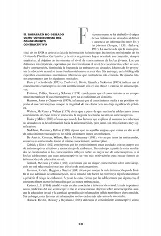 EL EMBARAZO NO DESEADO
COMO CONSECUENCIA DEL
CONOCIMIENTO
CONTRACEPTIVO
recuentemente se ha atribuido el origen
de los embarazos no deseados al déficit
o ausencia de información entre los y
las jóvenes (Sanger, 1939; Harkavy,
1967). La creencia de que la causa prin-
cipal de los END se debe a la falta de información ha hecho que, incluso los profesionales de los
Centros de Planificación Familiar y de otros organismos hayan orientado sus campañas, siempre
meritorias, al objetivo de incrementar el nivel de conocimientos de los/las jóvenes. Los que
defienden esta hipótesis, esperarían que incrementando el nivel de conocimientos sobre sexuali-
dad y contracepción, disminuiría la frecuencia de embarazos no deseados. Muchos de los proyec-
tos de educación sexual se basan fundamentalmente en esta idea. Sin embargo, en la bibliografía
específica encontramos muchísimas referencias que contradicen esta creencia. Revisando ésta,
nos encontramos con los siguientes resultados:
Kane y Lachenbruch (1973) y Cvetkovich, Grote, Bjoseth y Sarkissian (1975), indican que el
conocimiento contraceptivo no está correlacionado con el uso eficaz o exitoso de anticoncepti-
vos.
Fishman, Collier, Stewart y Schwarz (1974) concluyeron que el conocimiento es un compo-
nente necesario en el uso contraceptivo, pero no es suficiente, en sí mismo.
Hansson, Jones y Chernovetz (1979), informan que el conocimiento tendía a ser positivo res-
pecto al uso contraceptivo, aunque la magnitud de ese efecto tiene una baja significación prácti-
ca.
Walters, McKenry y Walters (1979) dicen que a pesar de que muchos/as adolescentes tienen
conocimiento de cómo evitar el embarazo, la mayoría de ellos/as no utilizan anticonceptivos.
Foster y Miller (1980) afirman que uno de los factores que explican el aumento de embarazos
no deseados es la desinformación hacia la anticoncepción, pero junto con otros factores muy sig-
nificativos.
Nadelson, Motman y Gillian (1980) dijeron que en aquellas mujeres que tenían un alto nivel
de conocimiento contraceptivo, no había un número menor de embarazos.
De Amicis, Klorman, Wilson, Hess y McAnarney (1981), vieron que tanto las embarazadas,
como las no embarazadas tenían el mismo conocimiento contraceptivo.
Zelnick y Kim (1982) concluyeron que los conocimientos están asociados con un mayor uso
de anticonceptivos efectivos y menor riesgo de embarazo. Sin embargo, a partir de estos resulta-
dos se cuestionaban si los conocimientos influyen sobre un mayor uso de anticonceptivos, o si
los/las adolescentes que usan anticonceptivos se ven más motivados/as para buscar fuentes de
información y de educación sexual.
Gerrard, McCann y Fortini (1983) confirman que un mayor conocimiento sobre anticoncep-
ción no está relacionado con el uso efectivo de anticonceptivos.
Freeman, Rickels, Huggins y García (1984) dicen que aunque la mala información puede limi-
tar el uso adecuado de anticoncepción, en su estudio este factor no contribuye significativamente
a predecir el riesgo de embarazo. A pesar de esto, vieron que las adolescentes que siguen con el
embarazo tienen menor información que las nunca embarazadas.
Kastner, L.S. (1984) estudió varias escalas asociadas a información sexual, la más importante
como predictora del uso contraceptivo fue el conocimiento objetivo sobre anticoncepción, aun-
que la educación sexual y la cantidad aprendida de información influía también en cierta medida.
Sin embargo, estos factores de información no fueron los más relevantes de su estudio.
Hornick, Devlin, Downey y Baynham (1986) utilizaron el conocimiento contraceptivo como
3 9
 