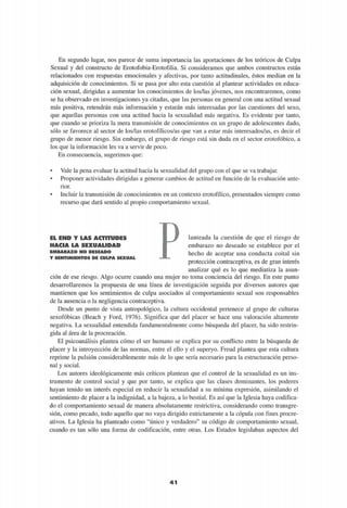 En segundo lugar, nos parece de suma importancia las aportaciones de los teóricos de Culpa
Sexual y del constructo de Erotofobia-Erotofilia. Si consideramos que ambos constructos están
relacionados con respuestas emocionales y afectivas, por tanto actitudinales, éstos median en la
adquisición de conocimientos. Si se pasa por alto esta cuestión al plantear actividades en educa­
ción sexual, dirigidas a aumentar los conocimientos de los/las jóvenes, nos encontraremos, como
se ha observado en investigaciones ya citadas, que las personas en general con una actitud sexual
más positiva, retendrán más información y estarán más interesadas por las cuestiones del sexo,
que aquellas personas con una actitud hacia la sexualidad más negativa. Es evidente por tanto,
que cuando se prioriza la mera transmisión de conocimientos en un grupo de adolescentes dado,
sólo se favorece al sector de los/las erotofílicos/as que van a estar más interesados/as, es decir el
grupo de menor riesgo. Sin embargo, el grupo de riesgo está sin duda en el sector erotofóbico, a
los que la información les va a servir de poco.
En consecuencia, sugerimos que:
• Vale la pena evaluar la actitud hacia la sexualidad del grupo con el que se va trabajar.
• Proponer actividades dirigidas a generar cambios de actitud en función de la evaluación ante­
rior.
• Incluir la transmisión de conocimientos en un contexto erotofílico, presentados siempre como
recurso que dará sentido al propio comportamiento sexual.
EL END Y LAS ACTITUDES
HACIA LA SEXUALIDAD
E M B A R A Z O N O D E S E A D O
Y S E N T I M I E N T O S D E C U L P A S E X U A L
lanteada la cuestión de que el riesgo de
embarazo no deseado se establece por el
hecho de aceptar una conducta coital sin
protección contraceptiva, es de gran interés
analizar qué es lo que mediatiza la asun­
ción de ese riesgo. Algo ocurre cuando una mujer no toma conciencia del riesgo. En este punto
desarrollaremos la propuesta de una línea de investigación seguida por diversos autores que
mantienen que los sentimientos de culpa asociados al comportamiento sexual son responsables
de la ausencia o la negligencia contraceptiva.
Desde un punto de vista antropológico, la cultura occidental pertenece al grupo de culturas
sexofóbicas (Beach y Ford, 1976). Significa que del placer se hace una valoración altamente
negativa. La sexualidad entendida fundamentalmente como búsqueda del placer, ha sido restrin­
gida al área de la procreación.
El psicoanálisis plantea cómo el ser humano se explica por su conflicto entre la búsqueda de
placer y la introyección de las normas, entre el ello y el superyo. Freud plantea que esta cultura
reprime la pulsión considerablemente más de lo que sería necesario para la estructuración perso­
nal y social.
Los autores ideológicamente más críticos plantean que el control de la sexualidad es un ins­
trumento de control social y que por tanto, se explica que las clases dominantes, los poderes
hayan tenido un interés especial en reducir la sexualidad a su mínima expresión, asimilando el
sentimiento de placer a la indignidad, a la bajeza, a lo bestial. Es así que la Iglesia haya codifica­
do el comportamiento sexual de manera absolutamente restrictiva, considerando como transgre­
sión, como pecado, todo aquello que no vaya dirigido estrictamente a la cópula con fines procre-
ativos. La Iglesia ha planteado como "único y verdadero" su código de comportamiento sexual,
cuando es tan sólo una forma de codificación, entre otras. Los Estados legislaban aspectos del
4 1
 