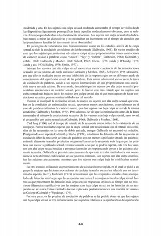 moderada y alta. En los sujetos con culpa sexual moderada aumentaba el tiempo de visión desde
las diapositivas ligeramente pornográficas hasta aquellas moderadamente obscenas, pero se redu-
cía el tiempo que dedicaban a las fuertemente obscenas. Los sujetos con culpa sexual alta dedica-
ban menos a mirar las diapositivas y no mostraban un incremento en el tiempo de atención que
les prestaban en función del incremento de su obscenidad.
El paradigma de laboratorio más frecuentemente usado en los estudios acerca de la culpa
sexual ha sido la asociación de palabras de doble entrada (Galbraith, 1968). En varios estudios de
este tipo los sujetos que puntuaban más alto en culpa sexual proporcionaban menos asociaciones
de carácter sexual a palabras como "snatch", "lay" y "rubber" (Galbraith, 1968; Galbraith y
colab., 1968; Galbraith y Mosher, 1968; Schill, 1972; Fricke, 1974; Janda y O'Grady, 1976;
Janda y col. 1976; Ridley, 1976; Smith, 1977).
Aunque los varones con alta culpa sexual mostraban menor conciencia de las connotaciones
sexuales de las palabras de doble entrada (Galbraith y Mosher, 1968), Schwartz (1975) demostra-
ron que ello se explicaba mejor por una inhibición de la respuesta que por un diferente grado de
conocimiento del significado sexual de las palabras. Esta autora administró varias veces la tarea
de asociación de palabras, dando a los sujetos instrucciones de que proporcionaran una asocia-
ción nueva en cada palabra. De este modo, descubrió que los sujetos con alta culpa sexual sí pre-
sentaban asociaciones de carácter sexual, pero lo hacían con más retardo que los sujetos con
culpa sexual más baja; es decir, los sujetos con culpa sexual alta sí que eran capaces de hacer aso-
ciaciones sexuales, pero se sentían inhibidos en tal sentido.
Cuando se manipuló la excitación sexual, de nuevo los sujetos con alta culpa sexual, que esta-
ban en la condición de estimulación sexual, aportaron menos asociaciones, especialmente en el
caso de palabras estímulos de carácter neutro, que los sujetos con baja culpa sexual de la misma
condición (Galbraith y Mosher, 1970). Pero además, se vio que la estimulación antes de la tarea
aumentaba el número de asociaciones sexuales de los varones con baja culpa sexual, pero no así
el de aquellos con culpa sexual alta (Galbraith, 1968; Galbraith y Mosher, 1968).
Cari Jung (1906) usó el tiempo de retardo de la respuesta como índice de la existencia de un
complejo. Parece razonable esperar que la culpa sexual esté relacionada con el retardo en la emi-
sión de las respuestas en la tarea de doble entrada, aunque Galbraith no encontró tal relación.
Persiguiendo este aspecto Galbraith y Sturke (1974), estudiaron las latencias de las respuestas de
asociación libre de una serie de listas de palabras con un menor significado sexual; las palabras-
estímulo altamente sexuales producían en general latencias de respuesta más largas que las pala-
bras con menor significado sexual. Contrariamente a lo que se podría esperar, esta vez los varo-
nes con alta culpa sexual tendían a presentar latencias de respuesta más cortas a las palabras alta-
mente sexuales. Galbraith se percató correctamente de que este extraño resultado era una conse-
cuencia de la diferente codificación de las palabras-estímulo. Los sujetos con alta culpa codifica-
ban las palabras asexualmente, mientras que los sujetos con culpa baja las codificaban sexual-
mente.
En otro estudio, utilizando un procedimiento de asociación restringida, en el cual se pidió a un
grupo de mujeres que hicieran asociaciones de carácter sexual o asexual en relación con un deter-
minado aspecto, Kerr y Galbraith (1975) demostraron que las respuestas sexuales iban acompa-
ñadas de latencias más largas que las respuestas asexuales. Las mujeres con alta culpa sexual fue-
ron las que presentaron las latencias más largas en sus respuestas sexuales, al tiempo que no mos-
traron diferencias significativas con las mujeres con baja culpa sexual en las latencias de sus res-
puestas no sexuales. Estos resultados fueron replicados posteriormente en una muestra de varones
de College (Galbraith y Wynkoop, 1976).
Por otra parte, en las pruebas de asociación de palabras se ha podido observar que los sujetos
con baja culpa sexual se ven influenciados por aspectos relativos a la aprobación o desaprobación
4 4
 