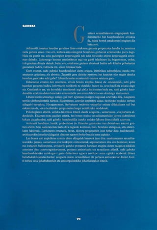 SARRERA
azteen sexualitatearen eragozpenik han-
dienetariko bat haurdunaldien arriskua
da, baina horrek emakumeei eragiten die
batez ere.
Azkenaldi honetan haurdun geratzen diren emakume gazteen proportzioa handia da, neurtzen
zaila gertatu arren. Izan ere, kultura-arrazoiengatik horrelako gertaerak ezkutatzeko joera dago.
Hala eta guztiz ere, ama gazteegien kopuruagatik edo adin horietako aborto-kopuruagatik antze-
man daiteke. Lehenengo kasuan estatistiketan argi eta garbi isladatzen da, bigarrenean, ordea,
ixil-gordean dituzte datuak, batez ere, emakume gazteen abortoak badira edo klinika pribatuetan
gauzatzen badira. Edonola ere, arazo nahikoa bada.
Gure ustetan, nahi gabeko haurdunaldian datza arazoa, irtenbidea edonolakoa izanda ere:
amatasun goiztiarra ala abortoa. Zergatik gera daiteke pertsona bat haurdun edo eragin dezake
haurdun geratzeko nahi gabe? Liburu honetan erantzunak ematen saiatzen gara.
Gehienetan ematen den erantzuna, erraza bezain xinplea, hauxe da: emakumeak, nahi gabe
haurdun geratzen badira, informazio nahikorik ez dutelako izaten da, sexu-heziketa eskasa dago
eta. Guztiarekin ere, eta horrelako erantzunak argi pixka bat ematen badu ere, nahi gabeko haur-
dunaldia azaltzen duten benetako arrazoietatik oso urrun dabilela esan dezakegu ziurtasunez.
Liburu honen lehenengo zatian, gai horri egindako ekarpen nagusiak aztertuko dira, ikuspuntu
teoriko desberdinetatik hartuta. Bigarrenean, azterlan enpirikoa dakar, hezitzeko moduko zerbait
aldagairi buruzkoa. Hirugarrenean, ikerketaren ondorioz osaturiko unitate didaktikoen sail bat
eskaintzen da, sexu-heziketako programetan langai erabiltzeko modukoak.
Psikologiaren aldetik, arrisku-faktoreak loturik daude ezagutza-, samurtasun-, eta portaera-al-
derdiekin. Ekarpen-mota guztien artetik, lan honen muina sexualitatearekiko jarrera-alderdietan
kokatu da gehienbat, nahi gabeko haurdunaldia izateko arrisku-faktore diren aldetik aztertuta.
Ardurarik handiena, haatik, prebentzioa da. Haurdun geratzeko izan daitezkeen arrazoi guz-
tien artetik, hezi daitezkeenak hartu dira nagusiki kontutan, hots, benetako aldagaiak, alda daitez-
keen faktoreak. Ikerketaren emaitzek, beraz, ekintza-proposamen izan behar dute, haurdunaldi-
arriskuarekin loturiko aldagaiak dituzten egoerei behar bezala aurre egiteko.
Lan honen zati enpirikoan aztertu diren aldagaiak hauexek izan dira: emakumearen sexualita-
tearekiko jarrera, samurtasun eta hunkipen zentzumenak azpimarratzen dira atal horretan; kostu
eta irabazien balioespena, arriskurik gabeko portaerak hartzean eragina duten ezagutza-edukiak
aztertzen dira; auto-eraginkortasuna, portaera antisorkaria eta sexualaren aldetik, nahi gabeko
haurdunaldiekiko arriskugarri gerta daitezkeen egoera erotikoei aurre egiteko norberak dituen
baliabideak kontutan hartuz; ezaguera-maila, sexualitateaz eta portaera antisorkariari buruz. Guz-
ti horiek sexu-jokabidearekin eta antisorgailuekiko jokabidearekin loturik.
 